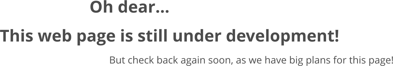Oh dear... This web page is still under development! But check back again soon, as we have big plans for this page!