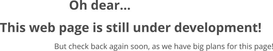Oh dear... This web page is still under development! But check back again soon, as we have big plans for this page!