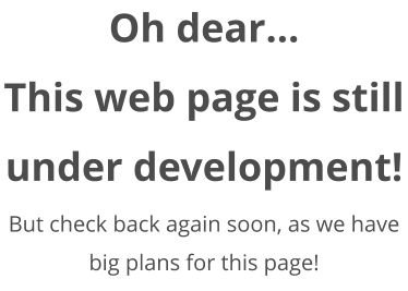 Oh dear... This web page is still under development! But check back again soon, as we have big plans for this page!
